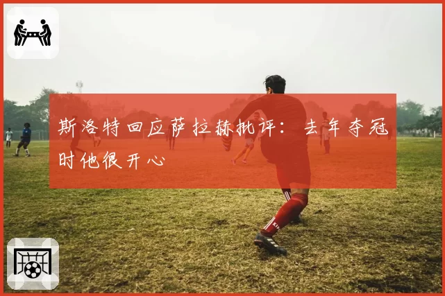 斯洛特回应萨拉赫批评:去年夺冠时他很开心