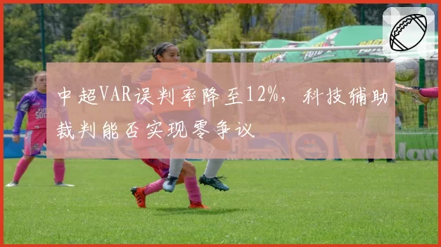 中超VAR误判率降至12%，科技辅助裁判能否实现零争议