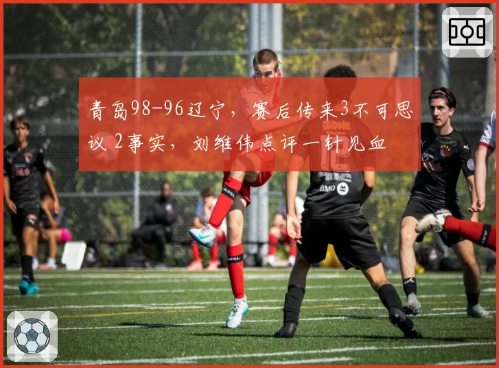 青岛98-96辽宁,赛后传来3不可思议 2事实,刘维伟点评一针见血