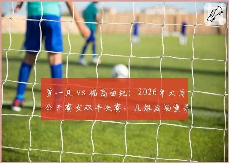 贾一凡 vs 福岛由纪：2026年大马公开赛女双半决赛，凡姐后场重杀得分率领先15%