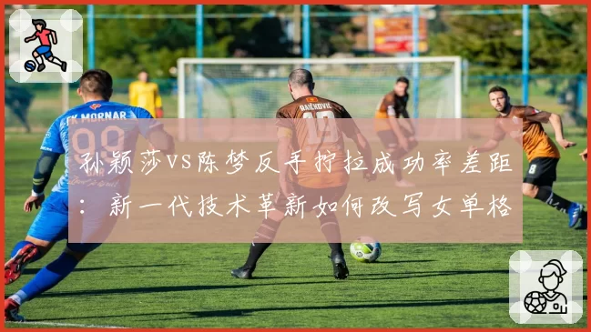 孙颖莎vs陈梦反手拧拉成功率差距：新一代技术革新如何改写女单格局