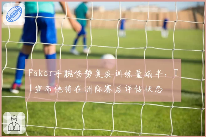 Faker手腕伤势复发训练量减半，T1宣布他将在洲际赛后评估状态