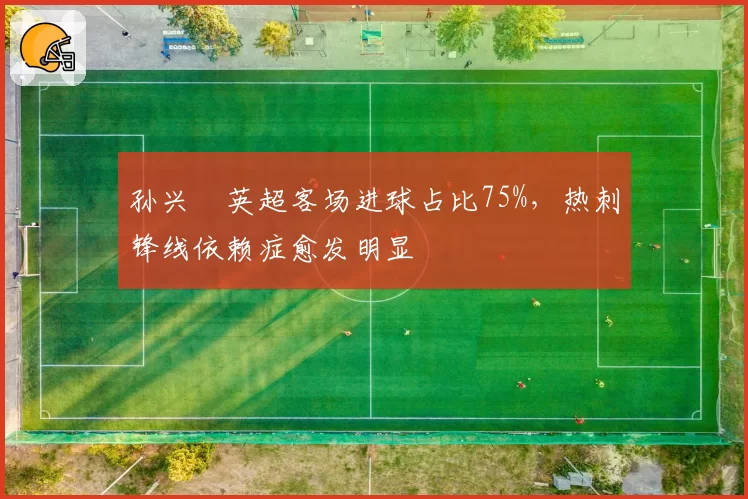 孙兴慜英超客场进球占比75%,热刺锋线依赖症愈发明显