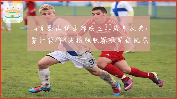 山东泰山俱乐部成立30周年庆典，累计获得8次顶级联赛冠军创纪录