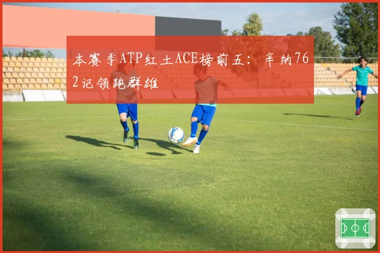 本赛季ATP红土ACE榜前五：辛纳762记领跑群雄