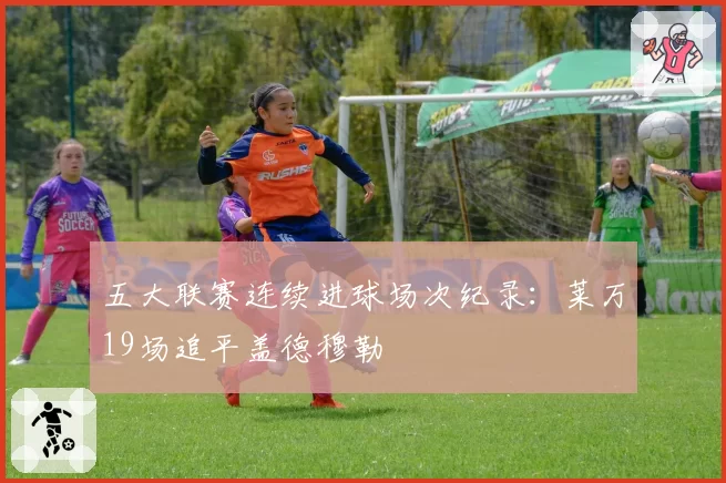 五大联赛连续进球场次纪录:莱万19场追平盖德穆勒
