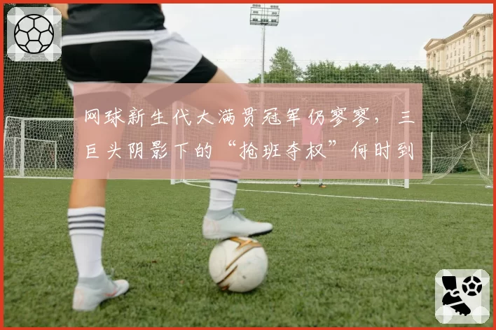 网球新生代大满贯冠军仍寥寥，三巨头阴影下的“抢班夺权”何时到来？