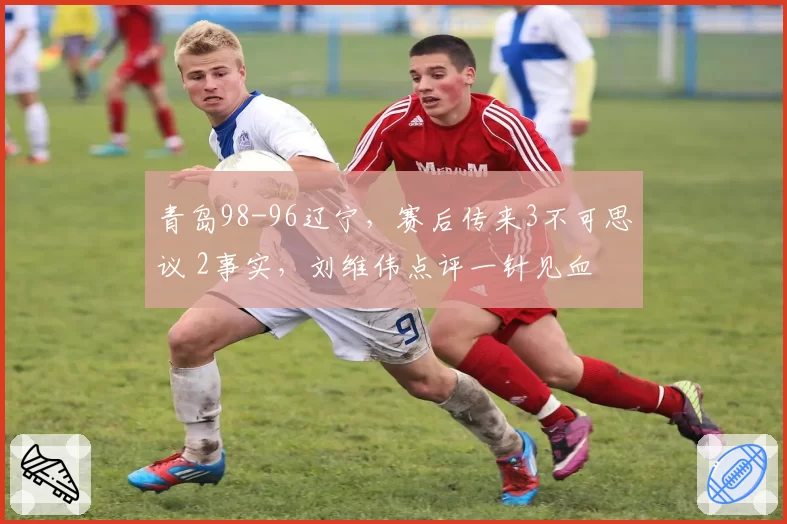青岛98-96辽宁，赛后传来3不可思议 2事实，刘维伟点评一针见血