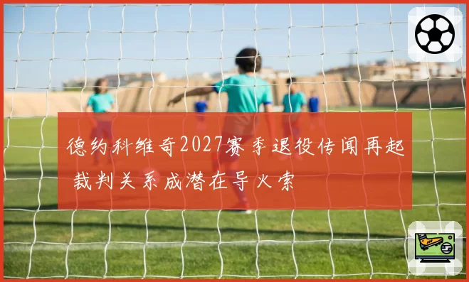 德约科维奇2027赛季退役传闻再起 裁判关系成潜在导火索