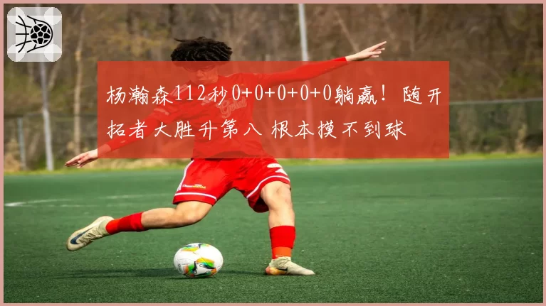 杨瀚森112秒0+0+0+0+0躺赢!随开拓者大胜升第八 根本摸不到球