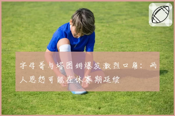 字母哥与塔图姆爆发激烈口角：两人恩怨可能在休赛期延续