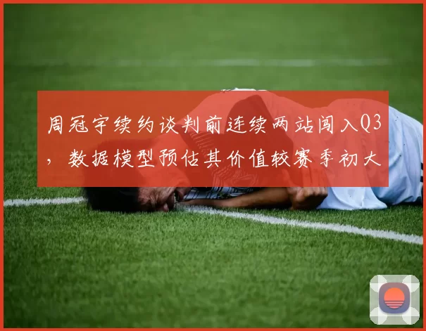 周冠宇续约谈判前连续两站闯入Q3,数据模型预估其价值较赛季初大幅提升增加谈判筹码