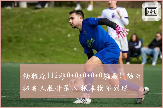 杨瀚森112秒0+0+0+0+0躺赢！随开拓者大胜升第八 根本摸不到球