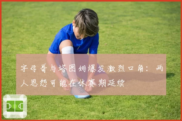 字母哥与塔图姆爆发激烈口角：两人恩怨可能在休赛期延续
