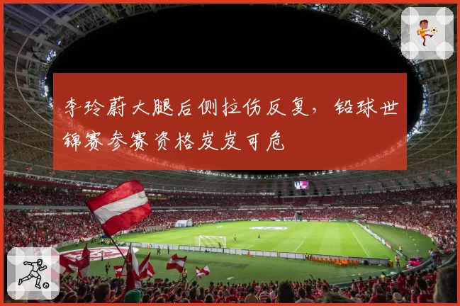 李玲蔚大腿后侧拉伤反复，铅球世锦赛参赛资格岌岌可危