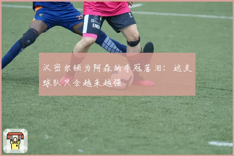 汉密尔顿为阿森纳夺冠落泪:这支球队只会越来越强