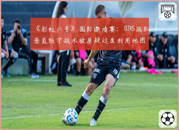 《彩虹六号》国际邀请赛:BDS战队垂直防守战术被质疑过度利用地图设计缺陷