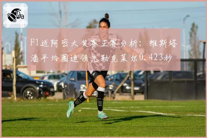 F1迈阿密大奖赛正赛分析：维斯塔潘平均圈速领先勒克莱尔0.423秒