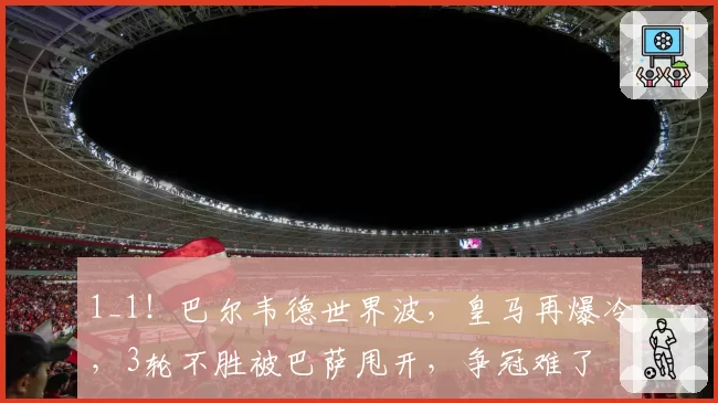1_1!巴尔韦德世界波,皇马再爆冷,3轮不胜被巴萨甩开,争冠难了