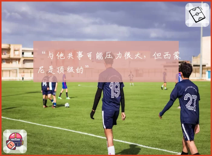 “与他共事可能压力很大，但西蒙尼是顶级的”