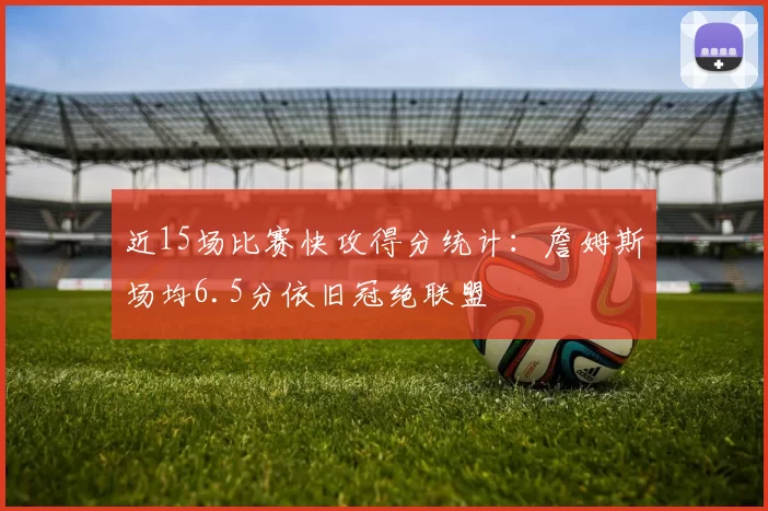 近15场比赛快攻得分统计:詹姆斯场均6.5分依旧冠绝联盟