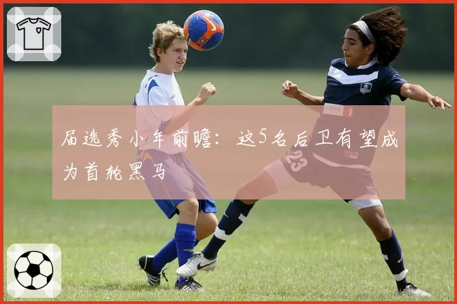 届选秀小年前瞻:这5名后卫有望成为首轮黑马